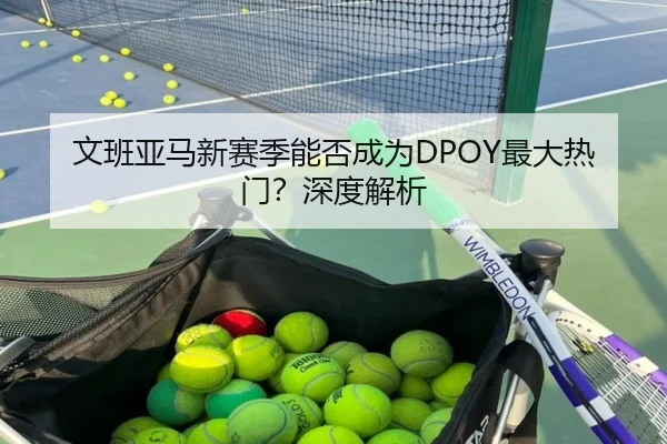 文班亚马新赛季能否成为DPOY最大热门？深度解析 | www.hth.com